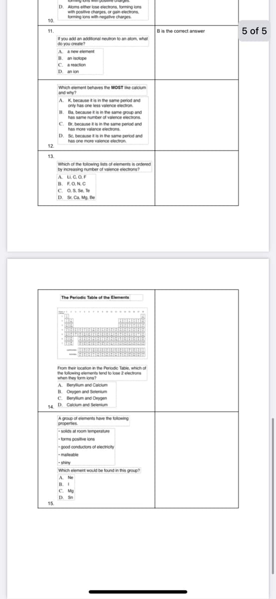 ons with pos
D. Atoms either lose electrons, forming ions
with positive charges, or gain electrons.
forming lons with negative charges.
10.
B is the correct answer
5 of 5
11.
If you add an additional neutron to an atom, what
do you create?
A. a new element
B. an isotope
C. a reaction
D. an ion
Which element behaves the MOST like calcium
and why?
A. K, because it is in the same period and
only has one less valence electron.
B. Ba, because it is in the same group and
has same number of valence electrons.
C. Br, because it is in the same period and
has more valance electrons.
Sc, because it is in the same period and
has one more valence electron.
D.
12.
13.
Which of the following lists of elements is ordered
by increasing number of valence electrons?
A. L, C. O, F
B. FO. N. C
C. O, S, Se. Te
D. Sr, Ca. Mg. Be
The Periodic Table of the Elements
From their location in the Periodic Table, which of
the following elements tend to lose 2 electrons
when they form ions?
A. Berylum and Calcium
B. Oxygen and Selenium
C. Berylium and Oxygen
14. D. Calcium and Selenium
A group of elements have the following
properties
solids at room temperature
• forms positive ions
• good conductors of electricity
malleable
- shiny
Which element would be found in this group?
A. Ne
B. I
I
C. Mg
D. Sn
15.
