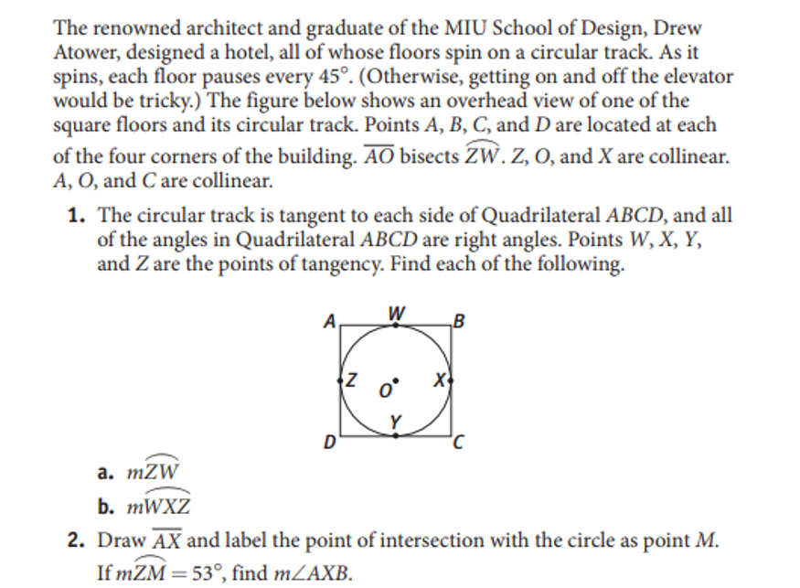 The renowned architect and graduate of the MIU School of Design, Drew
Atower, designed a hotel, all of whose floors spin on a circular track. As it
spins, each floor pauses every 45°. (Otherwise, getting on and off the elevator
would be tricky.) The figure below shows an overhead view of one of the
floors and its circular track. Points A, B, C, and D are located at each
square
of the four corners of the building. AO bisects ZW. Z, 0, and X are collinear.
A, O, and C are collinear.
1. The circular track is tangent to each side of Quadrilateral ABCD, and all
of the angles in Quadrilateral ABCD are right angles. Points W, X, Y,
and Z are the points of tangency. Find each of the following.
W
„B
Y
D'
а. тZW
b. MWXZ
2. Draw AX and label the point of intersection with the circle as point M.
If mZM = 53°, find mZAXB.
