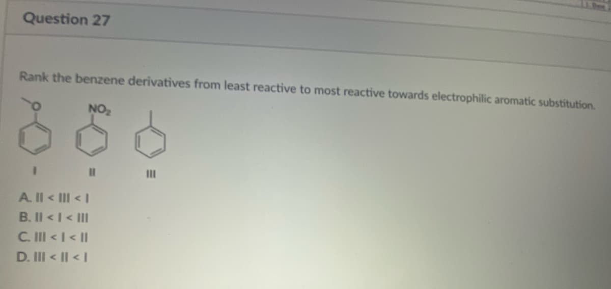 Question 27
Rank the benzene derivatives from least reactive to most reactive towards electrophilic aromatic substitution.
NO₂
66
All < III <I
B. II < I< III
C. III < 1 < II
D. III < II <I
|||