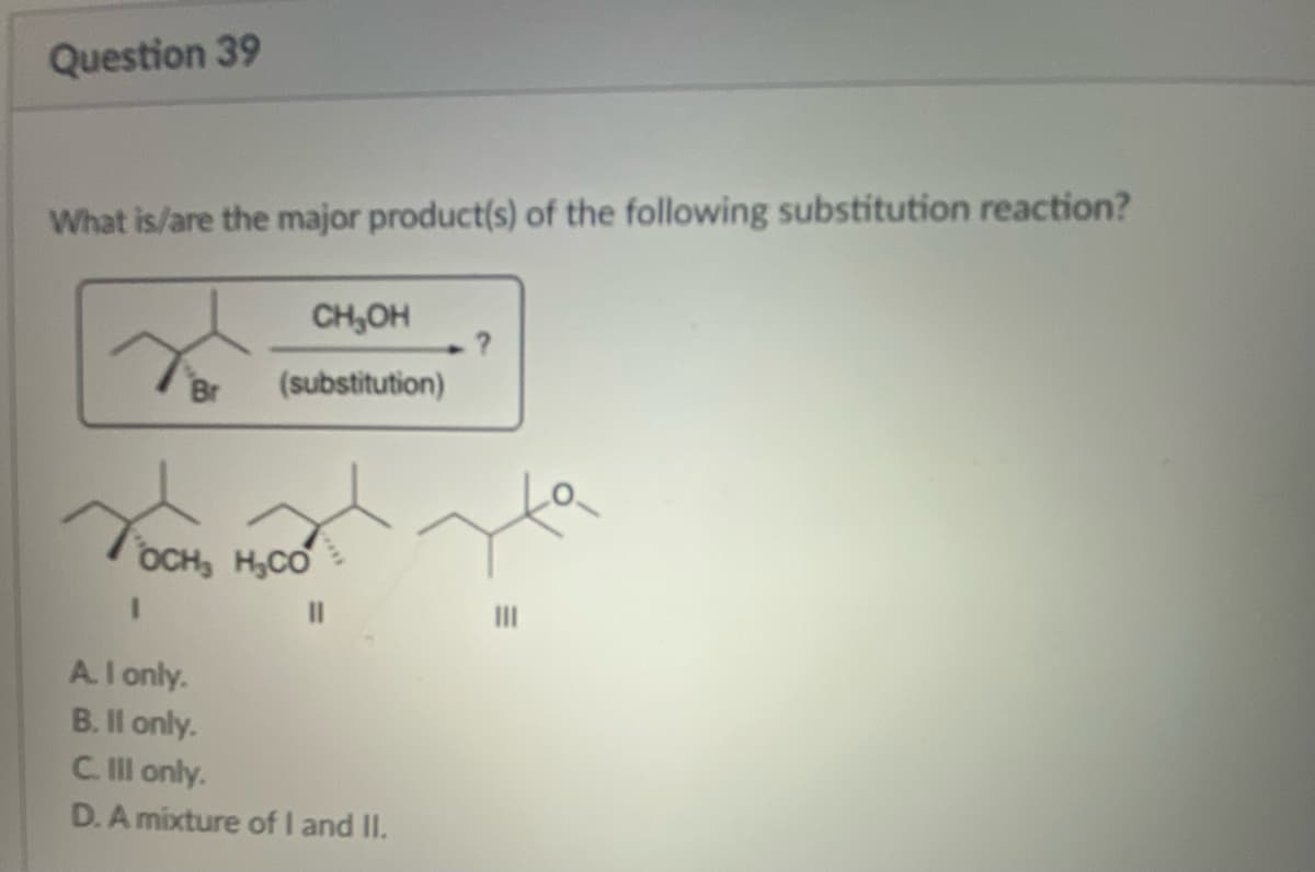 Question 39
What is/are the major product(s) of the following substitution reaction?
Br
CH₂OH
(substitution)
OCH, H.CO
1
A. I only.
B. II only.
C. Ill only.
D. A mixture of I and II.
.?
|||