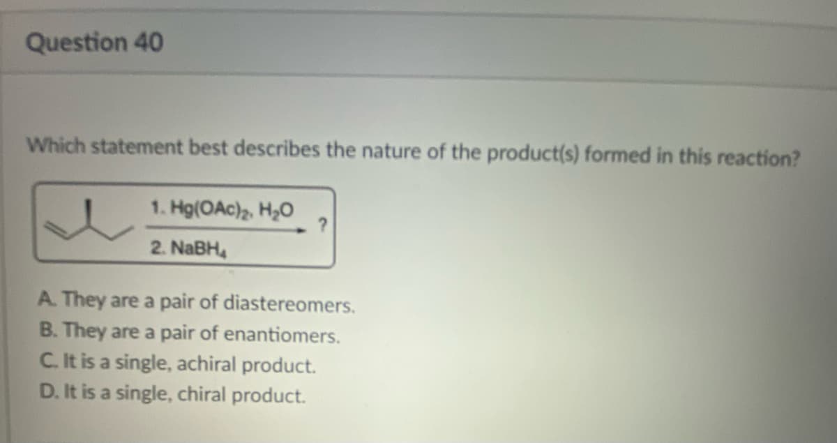 Question 40
Which statement best describes the nature of the product(s) formed in this reaction?
1. Hg(OAc)₂, H₂O
2. NaBH
?
A. They are a pair of diastereomers.
B. They are a pair of enantiomers.
C. It is a single, achiral product.
D. It is a single, chiral product.