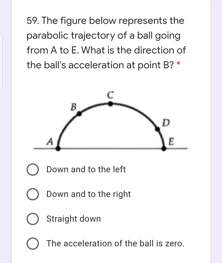 59. The figure below represents the
parabolic trajectory of a ball going
from A to E. What is the direction of
the ball's acceleration at point B? *
C
B.
D
A
E
O Down and to the left
O Down and to the right
Straight down
O The acceleration of the ball is zero.
