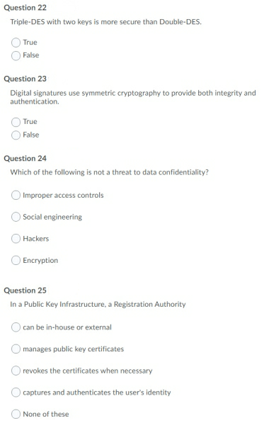 Question 22
Triple-DES with two keys is more secure than Double-DES.
True
False
Question 23
Digital signatures use symmetric cryptography to provide both integrity and
authentication.
True
False
Question 24
Which of the following is not a threat to data confidentiality?
Improper access controls
Social engineering
Hackers
Encryption
Question 25
In a Public Key Infrastructure, a Registration Authority
can be in-house or external
manages public key certificates
O revokes the certificates when necessary
)captures and authenticates the user's identity
O None of these
