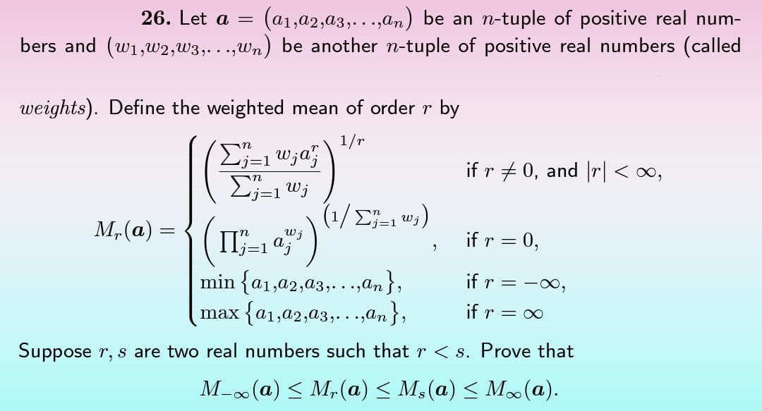 26. Let a =
(a₁,a2,a3,...,an) be an n-tuple of positive real num-
bers and (w₁,w2,w3,...,wn) be another n-tuple of positive real numbers (called
weights). Define the weighted mean of order r by
1/r
M₁(a) =
Σ=1 w;a;
n
Σj=1 Wj
(I_17)
j=1
(1/Σ₁ ₁²₁)
if r ‡ 0, and \r\ <∞,
if r = 0,
if r = -∞,
if r = ∞
min {a1,92,93,...,an},
max {a1,02,03,...,α₂},
Suppose r, s are two real numbers such that r < s. Prove that
M-∞(a) ≤ Mr(a) ≤ M₁(a) ≤ M∞(a).