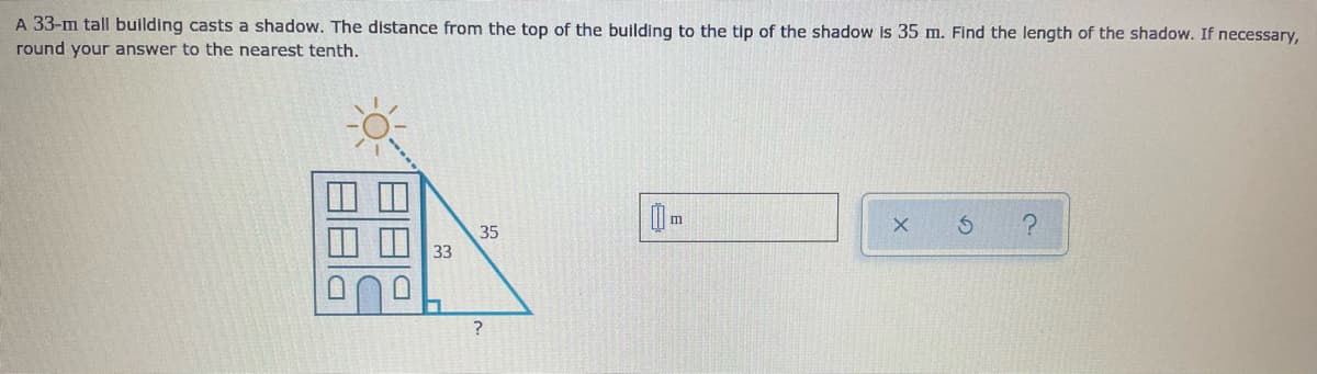 A 33-m tall building casts a shadow. The distance from the top of the building to the tip of the shadow Is 35 m. Find the length of the shadow. If necessary,
round your answer to the nearest tenth.
35
33
