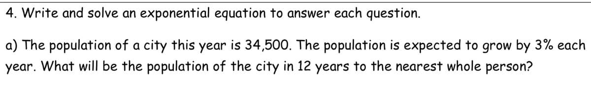 4. Write and solve an exponential equation to answer each question.
a) The population of a city this year is 34,500. The population is expected to grow by 3% each
year. What will be the population of the city in 12 years to the nearest whole person?
