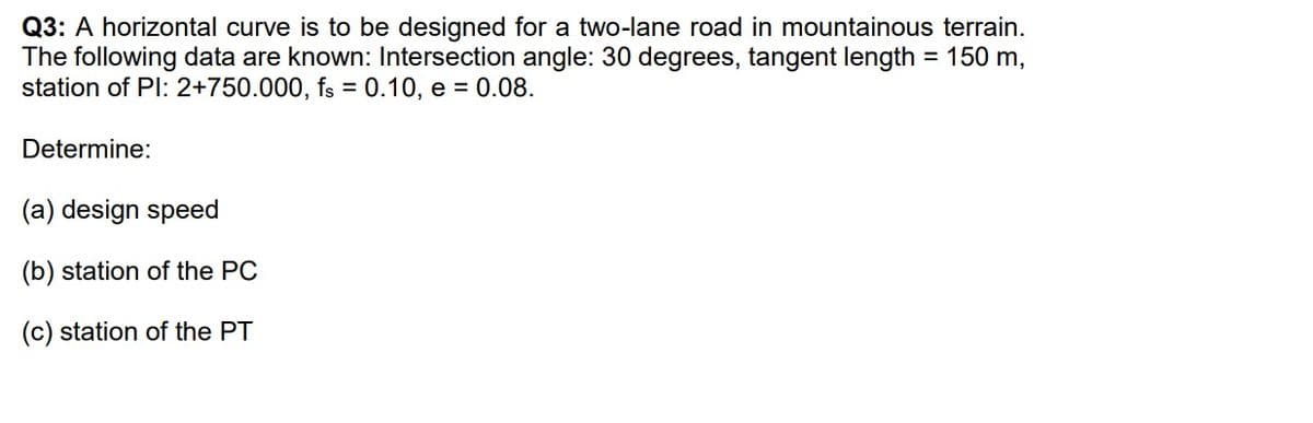 Q3: A horizontal curve is to be designed for a two-lane road in mountainous terrain.
The following data are known: Intersection angle: 30 degrees, tangent length = 150 m,
station of Pl: 2+750.000, fs = 0.10, e = 0.08.
Determine:
(a) design speed
(b) station of the PC
(c) station of the PT
