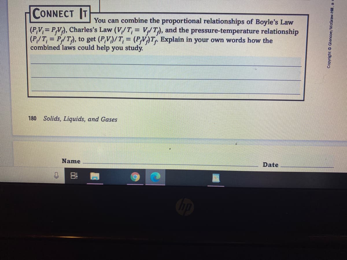 CONNECT IT
You can combine the proportional relationships of Boyle's Law
(P,V,= P,V), Charles's Law (V,/T, = V/T), and the pressure-temperature relationship
(P/T, = P/T), to get (P,V)/T, = (PVAT, Explain in your own words hơw the
combined laws could help you study.
180
Solids, Liquids, and Gases
Name
Date
Copyright © Glencoe/McGraw-Hill, a c
