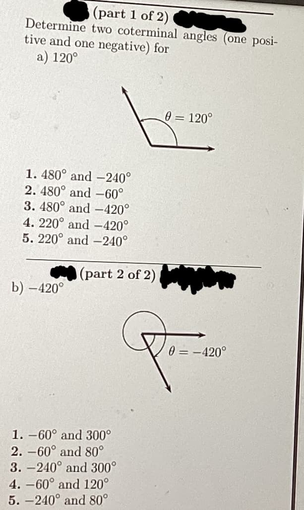 (part 1 of 2)
Determine two coterminal angles (one posi-
tive and one negative) for
a) 120°
1. 480° and -240°
2. 480° and -60°
3. 480° and -420°
4. 220° and -420°
5. 220° and -240°
b) -420°
(part 2 of 2)
1. -60° and 300°
2. -60° and 80°
3.-240° and 300°
4. -60° and 120°
5.-240° and 80°
0 = 120°
P
0 = -420°