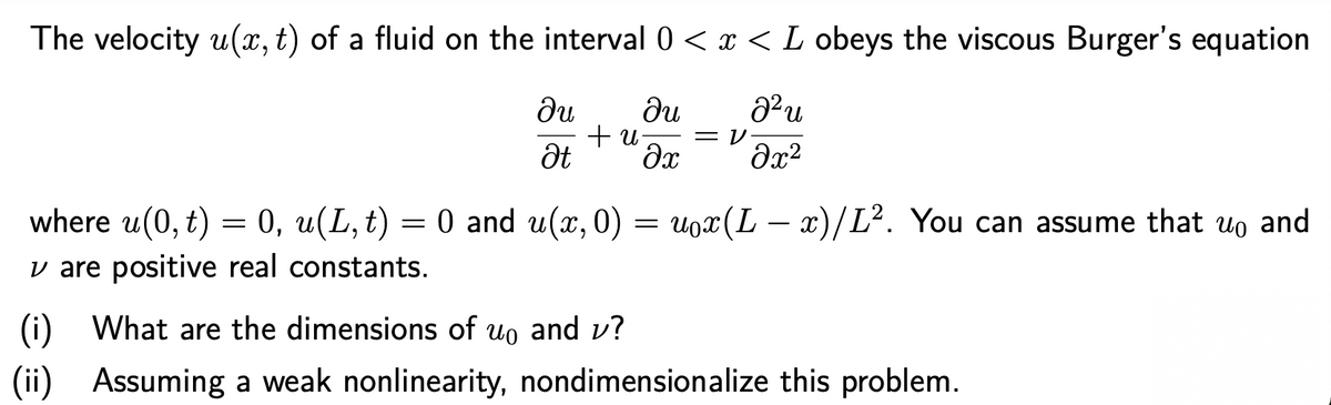 The velocity u(x, t) of a fluid on the interval 0 < x < L obeys the viscous Burger's equation
du
du
+ u
Ət
= V
where u(0, t) = 0, u(L, t) = 0 and u(x, 0) = uox(L – x)/L². You can assume that uo and
v are positive real constants.
(i)
What are the dimensions of uo and v?
(ii)
Assuming a weak nonlinearity, nondimensionalize this problem.
