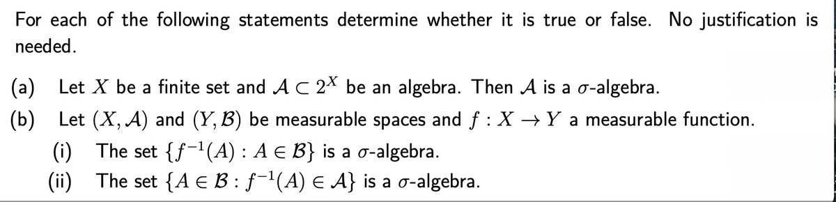 For each of the following statements determine whether it is true or false. No justification is
needed.
(a) Let X be a finite set and AC 2X be an algebra. Then A is a o-algebra.
(b)
Let (X, A) and (Y, B) be measurable spaces and f : X → Y a measurable function.
(i) The set {f-'(A) : A E B} is a o-algebra.
(ii) The set {A E B : ƒ-'(A) E A} is a o-algebra.
