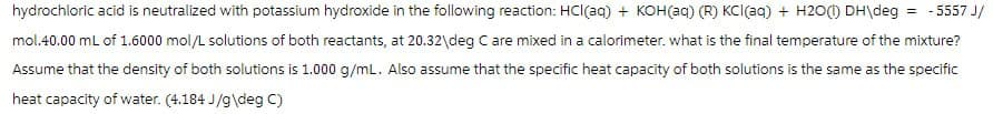 hydrochloric acid is neutralized with potassium hydroxide in the following reaction: HCl(aq) + KOH(aq) (R) KCI(aq) + H2O(1) DH\deg = - 5557 J/
mol.40.00 mL of 1.6000 mol/L solutions of both reactants, at 20.32\deg C are mixed in a calorimeter. what is the final temperature of the mixture?
Assume that the density of both solutions is 1.000 g/mL. Also assume that the specific heat capacity of both solutions is the same as the specific
heat capacity of water. (4.184 J/g\deg C)