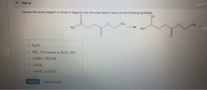 Part A
Choose the correct reagent or series of reagents from the ones listed to carry out the following synthesis.
H,C
O H₂/Pt
OBH, THF followed by H₂O, HO
O NaBH, CH, OH
OLIAIH
OLIAIH, and H₂O
Submit
Beguet Answer
CH,
H₂C
OH
CH