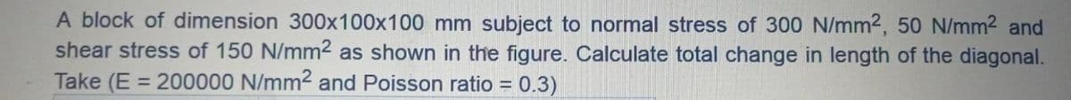 A block of dimension 300x100x100 mm subject to normal stress of 300 N/mm2, 50 N/mm2 and
shear stress of 150 N/mm2 as shown in the figure. Calculate total change in length of the diagonal.
Take (E = 200000 N/mm² and Poisson ratio = 0.3)