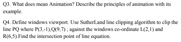 Q3. What does mean Animation? Describe the principles of animation with its
example.
Q4. Define windows viewport. Use SutherLand line clipping algorithm to clip the
line PQ where P(3,-1),Q(9,7) ; against the windows co-ordinate L(2,1) and
R(6,5).Find the intersection point of line equation.
