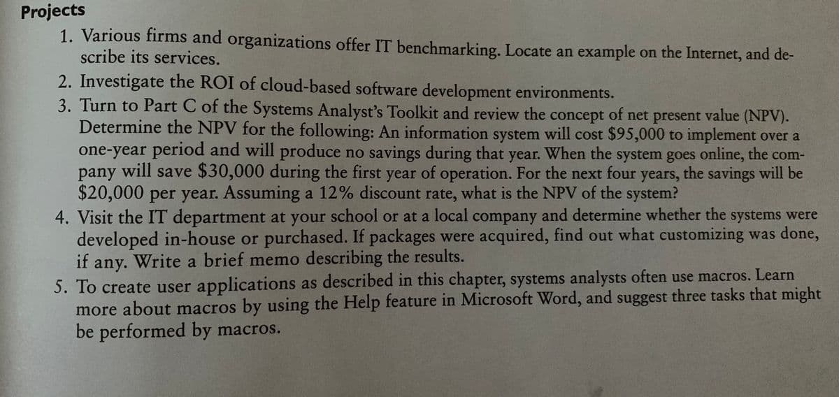 Projects
1. Various firms and organizations offer IT benchmarking. Locate an example on the Internet, and de-
scribe its services.
2. Investigate the ROI of cloud-based software development environments.
3. Turn to Part C of the Systems Analyst's Toolkit and review the concept of net present value (NPV).
Determine the NPV for the following: An information system will cost $95,000 to implement over a
one-year period and will produce no savings during that year. When the system goes online, the com-
will save $30,000 during the first year of operation. For the next four years, the savings will be
pany
$20,000 per year. Assuming a 12% discount rate, what is the NPV of the system?
4. Visit the IT department at your school or at a local company and determine whether the systems were
developed in-house or purchased. If packages were acquired, find out what customizing was done,
if any. Write a brief memo describing the results.
5. To create user applications as described in this chapter, systems analysts often use macros. Learn
more about macros by using the Help feature in Microsoft Word, and suggest three tasks that might
be performed by macros.
