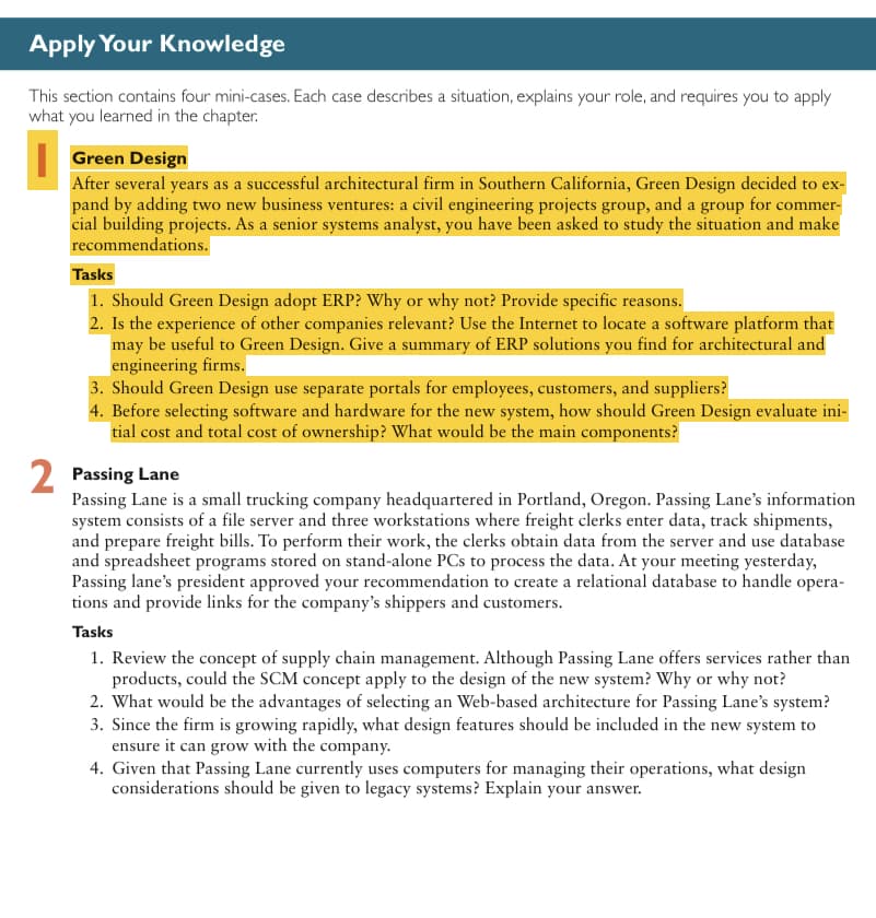 Apply Your Knowledge
This section contains four mini-cases. Each case describes a situation, explains your role, and requires you to apply
what you learned in the chapter.
Green Design
After several years as a successful architectural firm in Southern California, Green Design decided to ex-
pand by adding two new business ventures: a civil engineering projects group, and a group for commer-
cial building projects. As a senior systems analyst, you have been asked to study the situation and make
recommendations.
Tasks
1. Should Green Design adopt ERP? Why or why not? Provide specific reasons.
2. Is the experience of other companies relevant? Use the Internet to locate a software platform that
may be useful to Green Design. Give a summary of ERP solutions you find for architectural and
engineering firms.
3. Should Green Design use separate portals for employees, customers, and suppliers?
4. Before selecting software and hardware for the new system, how should Green Design evaluate ini-
tial cost and total cost of ownership? What would be the main components?
2 Passing Lane
Passing Lane is a small trucking company headquartered in Portland, Oregon. Passing Lane's information
system consists of a file server and three workstations where freight clerks enter data, track shipments,
and prepare freight bills. To perform their work, the clerks obtain data from the server and use database
and spreadsheet programs stored on stand-alone PCs to process the data. At your meeting yesterday,
Passing lane's president approved your recommendation to create a relational database to handle opera-
tions and provide links for the company's shippers and customers.
Tasks
1. Review the concept of supply chain management. Although Passing Lane offers services rather than
products, could the SCM concept apply to the design of the new system? Why or why not?
2. What would be the advantages of selecting an Web-based architecture for Passing Lane's system?
3. Since the firm is growing rapidly, what design features should be included in the new system to
ensure it can grow with the company.
4. Given that Passing Lane currently uses computers for managing their operations, what design
considerations should be given to legacy systems? Explain your answer.
