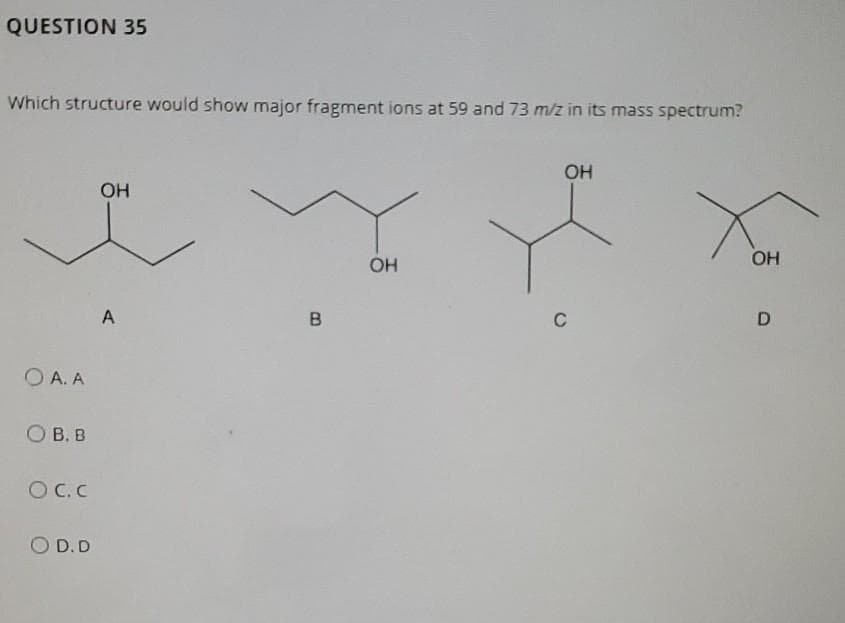 QUESTION 35
Which structure would show major fragment ions at 59 and 73 m/z in its mass spectrum?
O A. A
О в. в
Oc.c
O D.D
ОН
A
В
ОН
OH
с
ОН
D