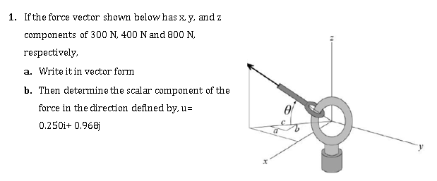 1. If the force vector shown below has x, y, and z
components of 300 N, 400 N and 800 N,
respectively,
a. Write it in vector form
b. Then determine the scalar component of the
force in the direction defined by, u=
0.250i+ 0.968
