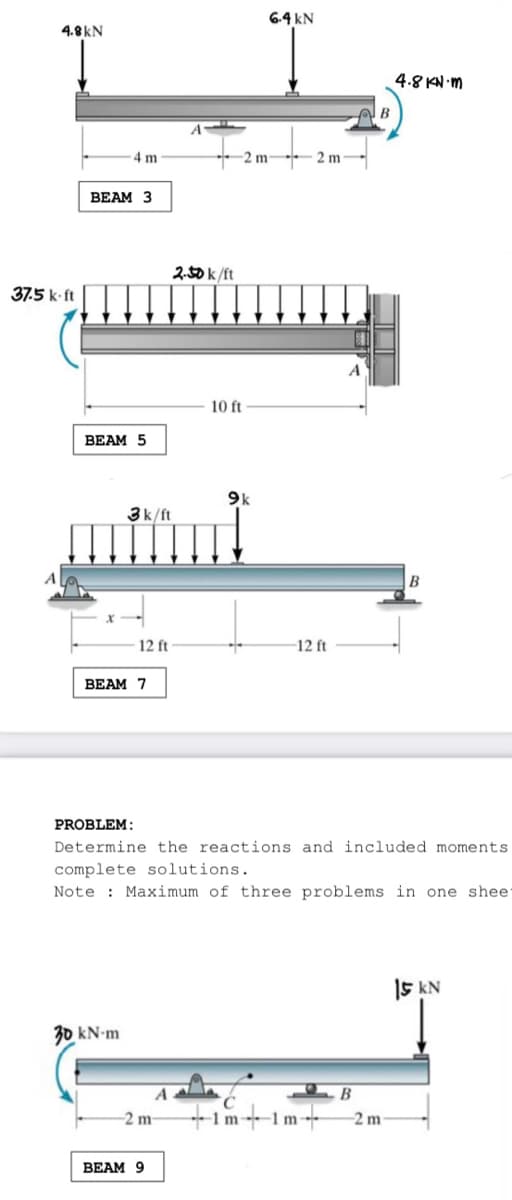 6.4 kN
4.8kN
4.8 KN m
4 m
-2 m-
2 m
BEAM 3
2.50 k/ft
37.5 k ft
10 ft
ВЕAM 5
9k
3k/ft
A
12 ft
-12 ft
BEAM 7
PROBLEM:
Determine the reactions and included moments
complete solutions.
Note : Maximum of three problems in one shee
15 kN
30 kN-m
B
+im+1m -
-2 m-
2 m
ВEAM 9
