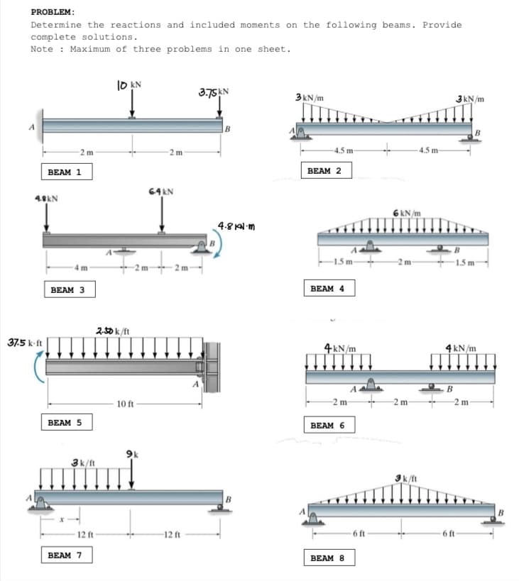 PROBLEM:
Determine the reactions and included moments on the following beams. Provide
complete solutions.
Note : Maximum of three problems in one sheet.
10 AN
3.75AN
3kN/m
3kN/m
-2 m
2 m
4.5 m
4.5 m-
ВEAM 1
BEAM 2
64KN
4.8kN
6 kN /m
4.8 KN-m
-1.5 m-
1.5 m-
- 2m-
BEAM 3
BEAM 4
ス功k/t
37.5 k-ft
4kN/m
4 kN/m
B
10 ft-
-2 m
2 m
2m-
ВEAM 5
ВEAM 6
3k/ft
3k/ft
- 12 ft
- 6 ft-
12 ft
-6 ft
BEAM 7
BEAM 8
