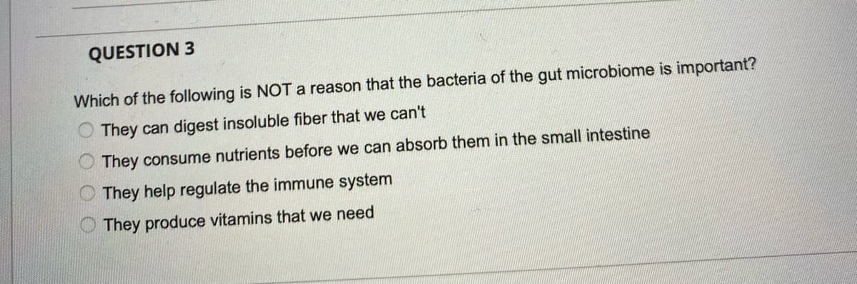 QUESTION 3
Which of the following is NOTA reason that the bacteria of the gut microbiome is important?
They can digest insoluble fiber that we can't
They consume nutrients before we can absorb them in the small intestine
They help regulate the immune system
O They produce vitamins that we need
