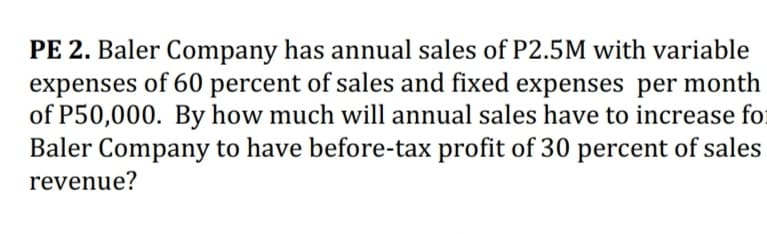 PE 2. Baler Company has annual sales of P2.5M with variable
expenses of 60 percent of sales and fixed expenses per month
of P50,000. By how much will annual sales have to increase for
Baler Company to have before-tax profit of 30 percent of sales
revenue?
