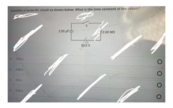 Consider a series RC circuit as shown below. What is the time constant of the circuit?
b9224
2.50 µF=
3 Ch
2.00 M2
50.0 V
a.
10.0 s
b.
5.00 s
C.
125 s
d.
4.50 s
