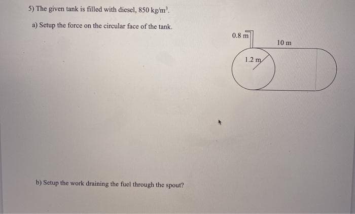 5) The given tank is filled with diesel, 850 kg/m.
a) Setup the force on the circular face of the tank.
0.8 m
10 m
1.2 m
b) Setup the work draining the fuel through the spout?
