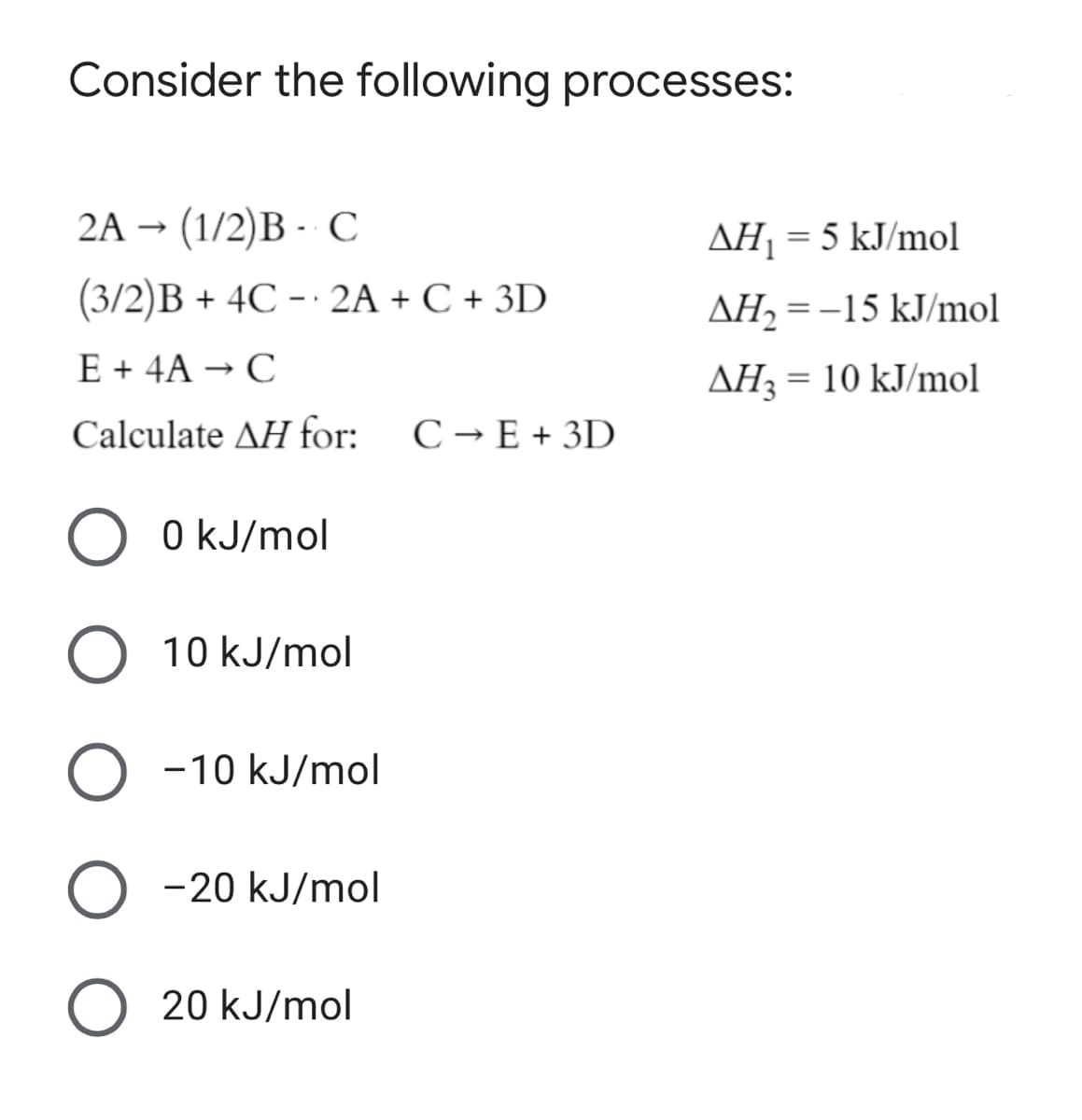 Consider the following processes:
2A → (1/2)B - C
AH1 = 5 kJ/mol
(3/2)B + 4C - · 2A + C + 3D
AH, = -15 kJ/mol
E + 4A → C
AH3 = 10 kJ/mol
Calculate AH for:
C → E + 3D
0 kJ/mol
10 kJ/mol
-10 kJ/mol
-20 kJ/mol
20 kJ/mol
