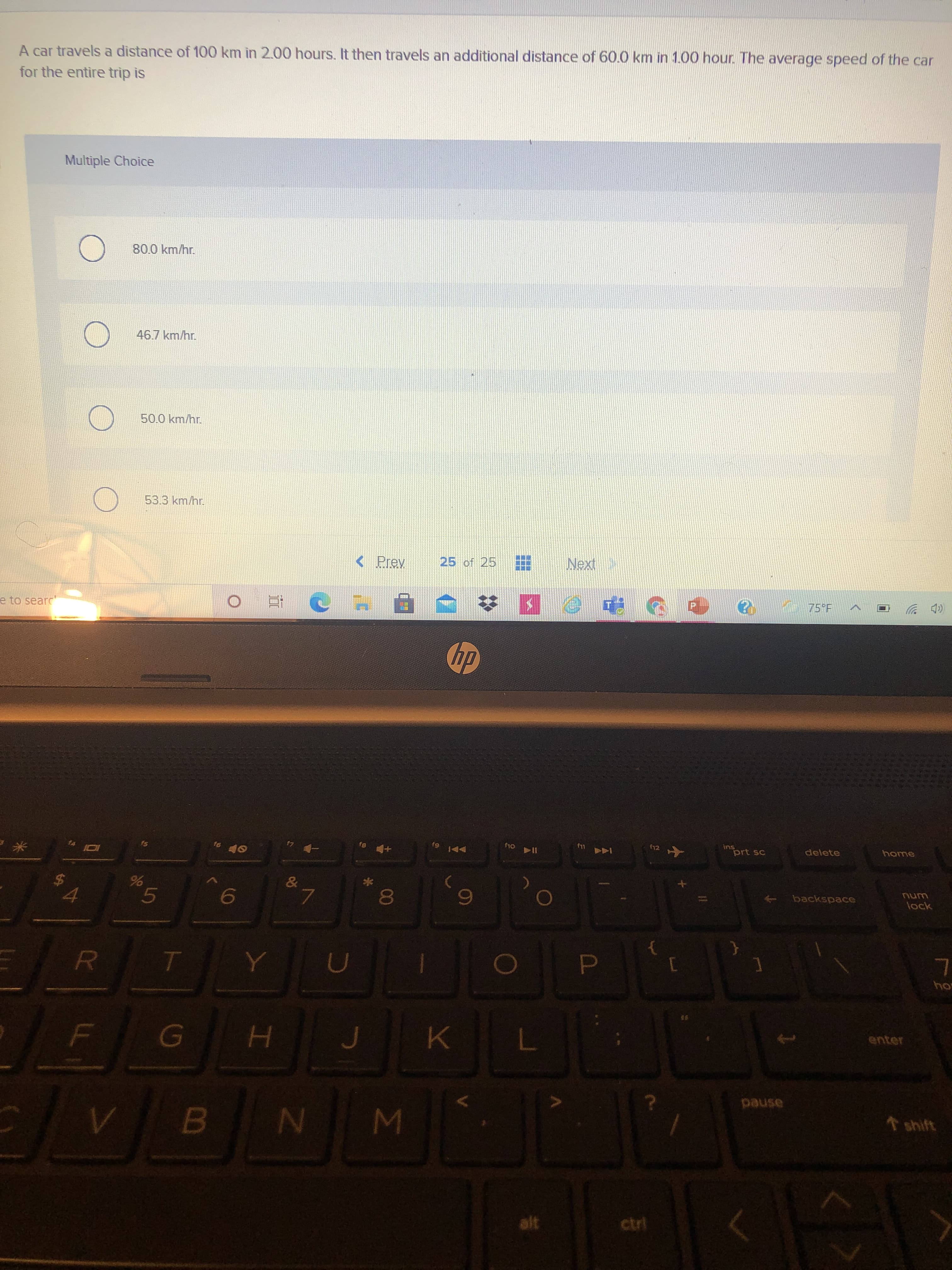 臺
EEE
A car travels a distance of 100 km in 2.00 hours. It then travels an additional distance of 60.0 km in 1.00 hour. The average speed of the car
for the entire trip is
Multiple Choice
80.0 km/hr.
46.7 km/hr.
50.0 km/hr.
53.3 km/hr.
< Prev
25 of 25
e to searc
近。
75°F
(p ツ
dy
f12
ins
prt sc
LLJ
delete
-ヤ 4
home
144
24
backspace
5.
8.
ock
enter
H.
pause
shift
alt
ctrl
