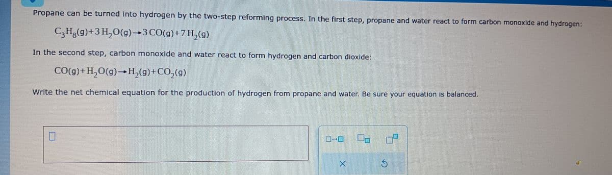 Propane can be turned into hydrogen by the two-step reforming process. In the first step, propane and water react to form carbon monoxide and hydrogen:
C3H₂(g) + 3 H₂O(g) 3 CO(g)+7H₂(g)
In the second step, carbon monoxide and water react to form hydrogen and carbon dioxide:
CO(g) +H₂O(g) →H₂(g) + CO₂(g)
Write the net chemical equation for the production of hydrogen from propane and water. Be sure your equation is balanced.
-0
X
0²
G