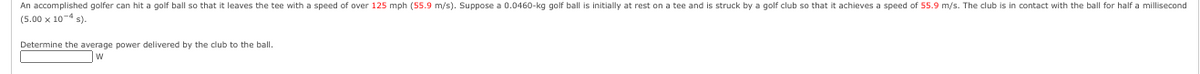 An accomplished golfer can hit a golf ball so that it leaves the tee with a speed of over 125 mph (55.9 m/s). Suppose a 0.0460-kg golf ball is initially at rest on a tee and is struck by a golf club so that it achieves a speed of 55.9 m/s. The club is in contact with the ball for half a millisecond
(5.00 x 10-4 s).
Determine the average power delivered by the club to the ball.