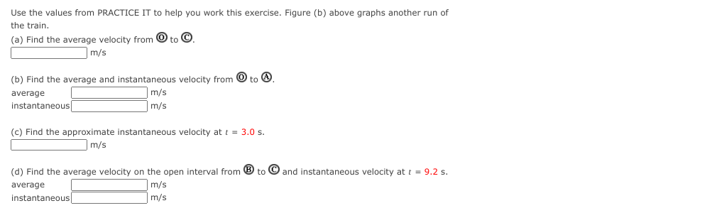 Use the values from PRACTICE IT to help you work this exercise. Figure (b) above graphs another run of
the train.
(a) Find the average velocity from 0 to Ⓒ
m/s
(b) Find the average and instantaneous velocity from to 4.
average
instantaneous
m/s
m/s
(c) Find the approximate instantaneous velocity at t = 3.0 s.
m/s
(d) Find the average velocity on the open interval from B to and instantaneous velocity at t = 9.2 s.
average
m/s
m/s
instantaneous