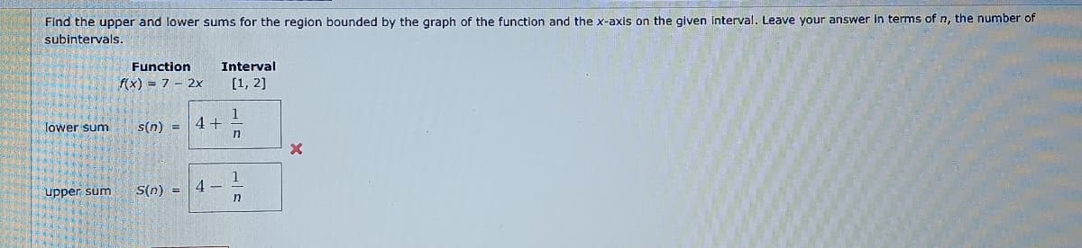 Find the upper and lower sums for the region bounded by the graph of the function and the x-axis on the given interval. Leave your answer in terms of n, the number of
subintervals.
Function
f(x) = 7 - 2x
Interval
[1, 2]
1
lower sum
s(n): =
4+
n
1
upper sum
S(n) = 4
n