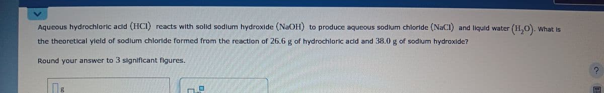 Aqueous hydrochloric acid (HCI) reacts with solid sodium hydroxide (NaOH) to produce aqueous sodium chloride (NaCl) and liquid water (H₂O). What is
the theoretical yield of sodium chloride formed from the reaction of 26.6 g of hydrochloric acid and 38.0 g of sodium hydroxide?
Round your answer to 3 significant figures.
g
G
?
30