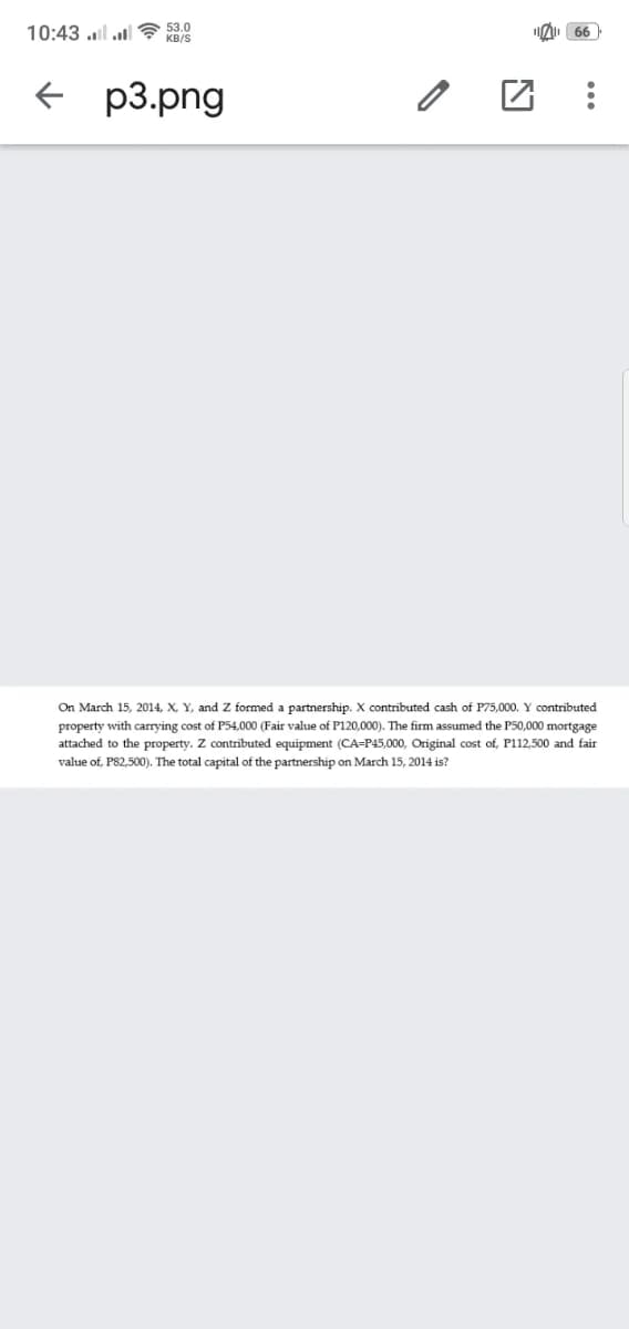 10:43 l l? 53.0
66
KB/S
+ p3.png
On March 15, 2014, X, Y, and Z formed a partnership. X contributed cash of P75,000. Y contributed
property with carrying cost of P54,000 (Fair value of P120,000). The firm assumed the P50,000 mortgage
attached to the property. Z contributed equipment (CA=P45,000, Original cost of, P112,500 and fair
value of, P82,500). The total capital of the partnership on March 15, 2014 is?
