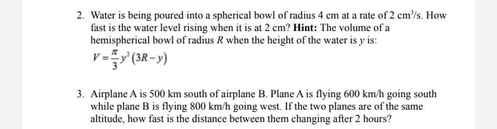 2. Water is being poured into a spherical bowl of radius 4 cm at a rate of 2 cm/s. How
fast is the water level rising when it is at 2 cm? Hint: The volume of a
hemispherical bowl of radius R when the height of the water is y is:
v ==y° (3R-y)
3. Airplane A is 500 km south of airplane B. Plane A is flying 600 km/h going south
while plane B is flying 800 km/h going west. If the two planes are of the same
altitude, how fast is the distance between them changing after 2 hours?
