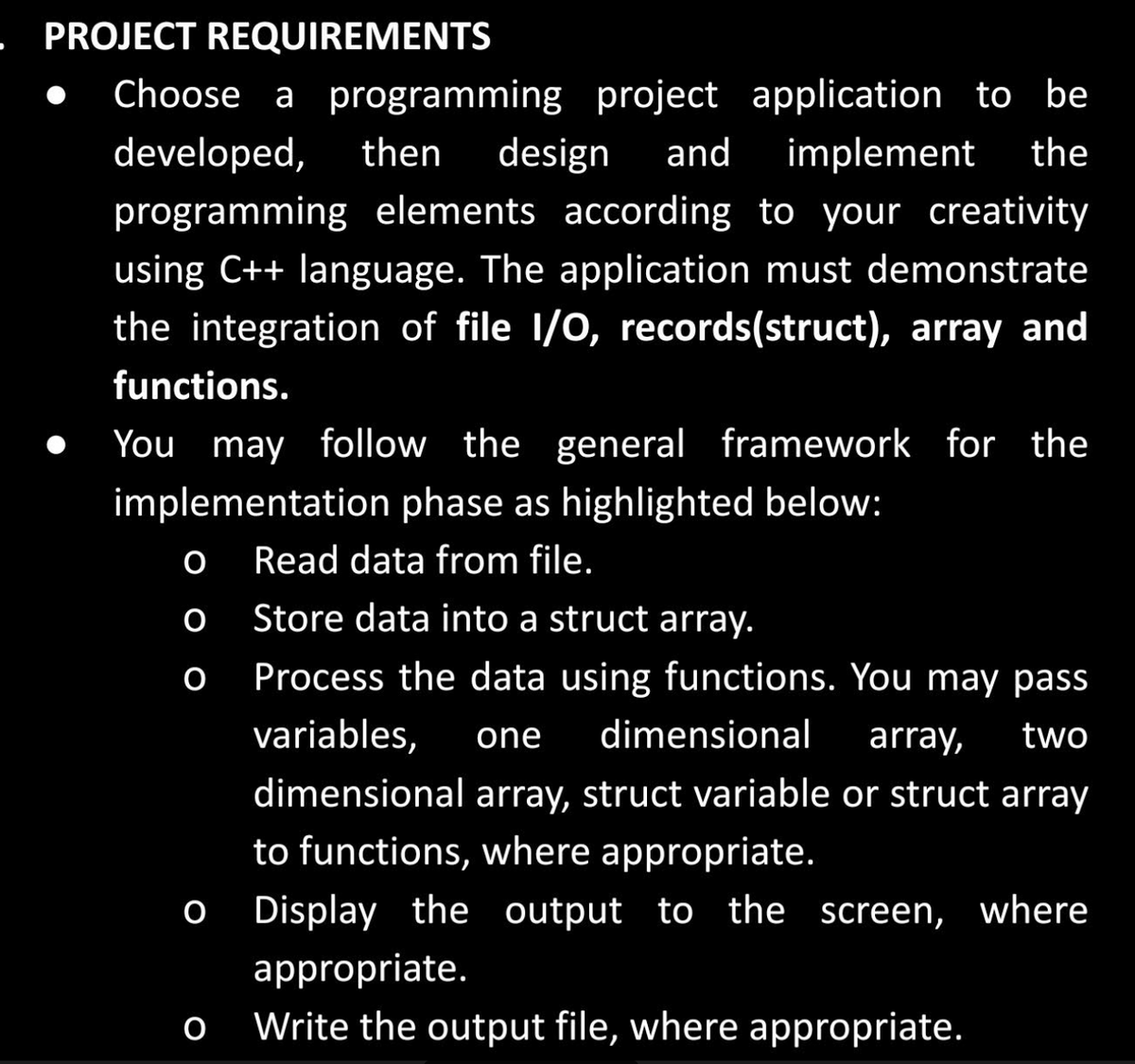 - PROJECT REQUIREMENTS
Choose a programming project application to be
developed, then design and implement the
programming elements according to your creativity
using C++ language. The application must demonstrate
the integration of file I/O, records(struct), array and
functions.
You may follow the general framework for the
implementation phase as highlighted below:
Read data from file.
Store data into a struct array.
Process the data using functions. You may pass
variables, one dimensional array, two
dimensional array, struct variable or struct array
to functions, where appropriate.
Display the output to the screen, where
appropriate.
Write the output file, where appropriate.
O
O
O
O
O