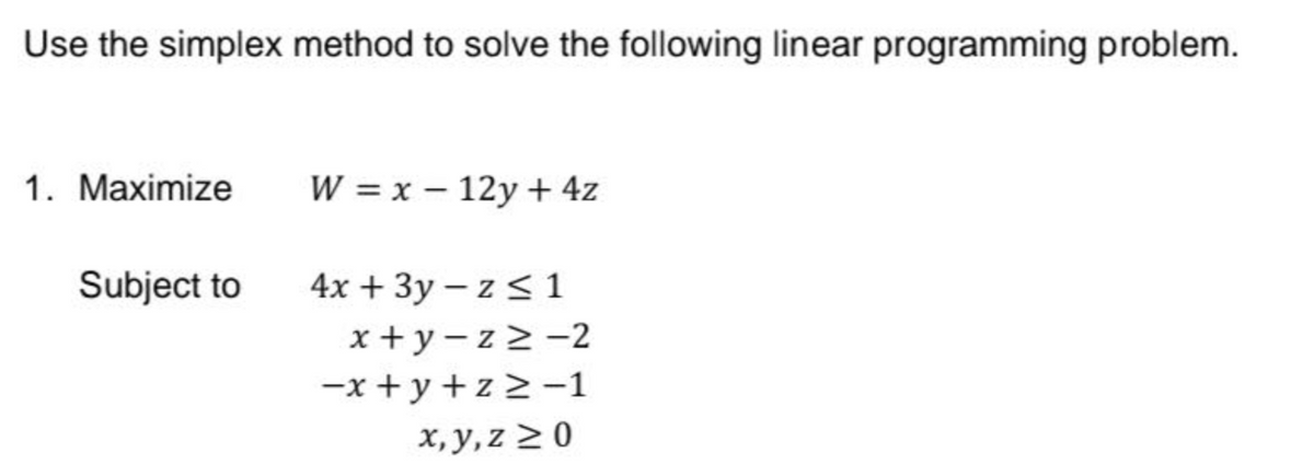 Use the simplex method to solve the following linear programming problem.
1. Maximize
Subject to
W = x - 12y + 4z
4x + 3y - z≤1
x+y-z≥-2
-x+y+z≥-1
x,y,z ≥0