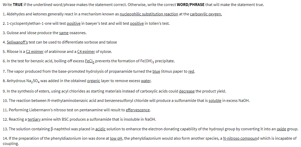 Write TRUE if the underlined word/phrase makes the statement correct. Otherwise, write the correct WORD/PHRASE that will make the statement true.
1. Aldehydes and ketones generally react in a mechanism known as nucleophilic substitution reaction at the carboxylic oxygen.
2. 1-cyclopentylethan-1-one will test positive in baeyer's test and will test positive in tollen's test.
3. Gulose and idose produce the same osazones.
4. Seliwanoff's test can be used to differentiate sorbose and talose
5. Ribose is a C2 epimer of arabinose and a C4 epimer of xylose.
6. In the test for benzoic acid, boiling-off excess FeCl3 prevents the formation of Fe(OH)3 precipitate.
7. The vapor produced from the base-promoted hydrolysis of propanamide turned the blue litmus paper to red.
8. Anhydrous Na₂SO4 was added in the obtained organic layer to remove excess water.
9. In the synthesis of esters, using acyl chlorides as starting materials instead of carboxylic acids could decrease the product yield.
10. The reaction between N-methylaminobenzoic acid and benzenesulfonyl chloride will produce a sulfonamide that is soluble in excess NaOH.
11. Performing Liebermann's nitroso test on pentanamine will result to effervescence.
12. Reacting a tertiary amine with BSC produces a sulfonamide that is insoluble in NaOH.
13. The solution containing B-naphthol was placed in acidic solution to enhance the electron donating capability of the hydroxyl group by converting it into an oxide group.
14. If the preparation of the phenyldiazonium ion was done at low pH, the phenyldiazonium would also form another species, a N-nitroso compound which is incapable of
coupling.