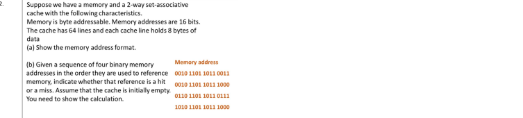 Suppose we have a memory and a 2-way set-associative
cache with the following characteristics.
Memory is byte addressable. Memory addresses are 16 bits.
The cache has 64 lines and each cache line holds 8 bytes of
data
(a) Show the memory address format.
Memory address
(b) Given a sequence of four binary memory
addresses in the order they are used to reference 0010 1101 1011 0011
memory, indicate whether that reference is a hit
or a miss. Assume that the cache is initially empty.
You need to show the calculation.
0010 1101 1011 1000
0110 1101 1011 0111
1010 1101 1011 1000
