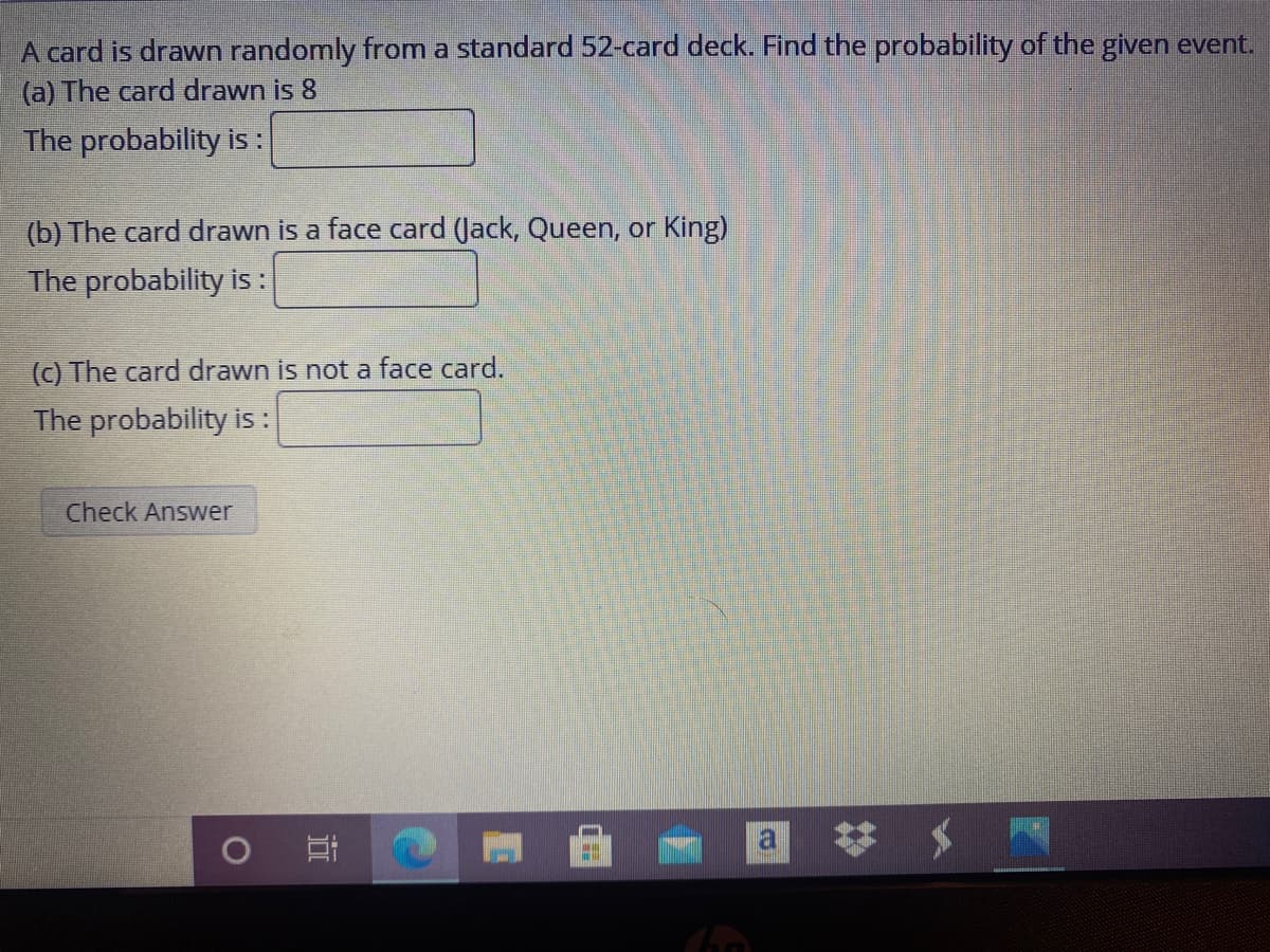 A card is drawn randomly from a standard 52-card deck. Find the probability of the given event.
(a) The card drawn is 8
The probability is :
(b) The card drawn is a face card (Jack, Queen, or King)
The probability i :
(c) The card drawn is not a face card.
The probability i :
Check Answer
近
