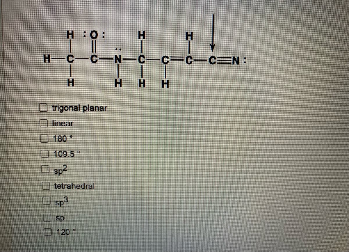 H:0:
H.
H C-C-N-C-C= C-CEN :
H.
H.
trigonal planar
linear
180 °
109.5
sp2
tetrahedral
sp3
sp
120
