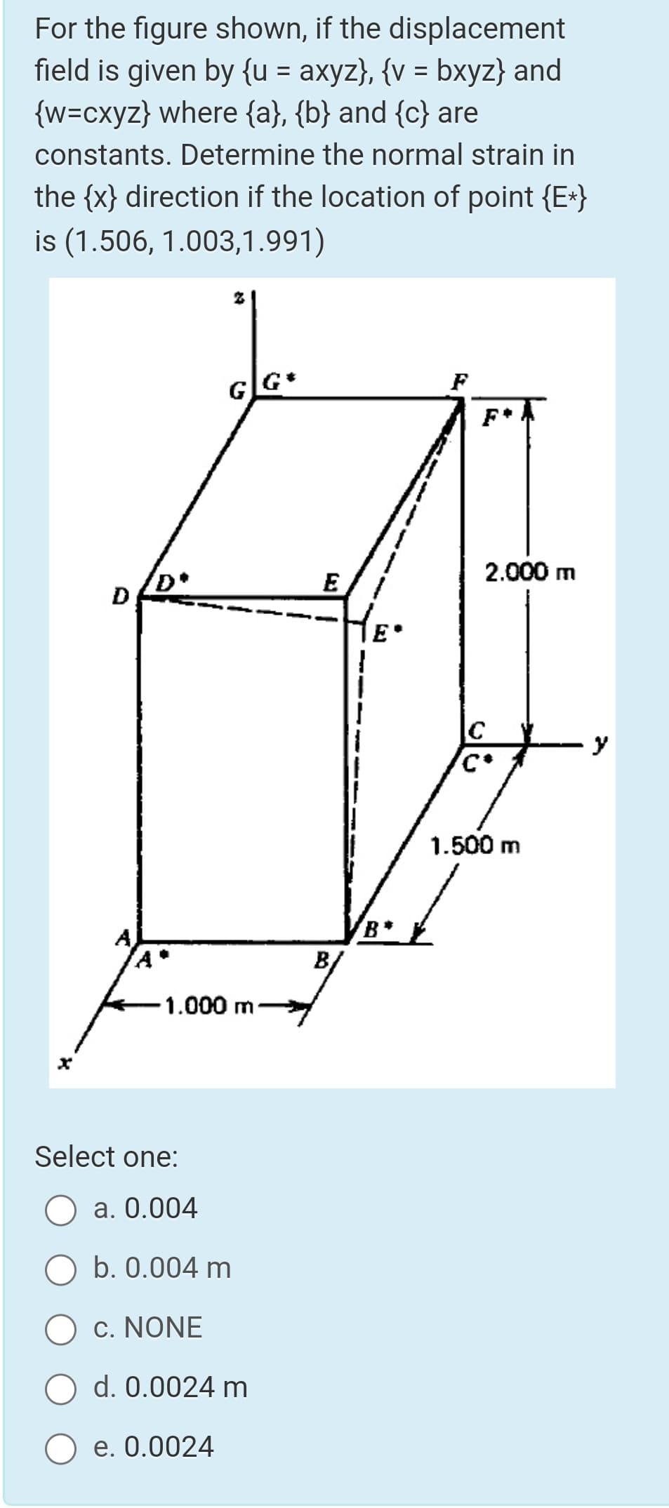 For the figure shown, if the displacement
field is given by {u = axyz}, {v = bxyz} and
{w=cxyz} where {a}, {b} and {c} are
%3D
constants. Determine the normal strain in
the {x} direction if the location of point {E*}
is (1.506, 1.003,1.991)
F
F*
2.000 m
E
D
E
C
1.500 m
B/
1.000 m
Select one:
O a. 0.004
b. 0.004 m
c. NONE
O d. 0.0024 m
е. О.0024
