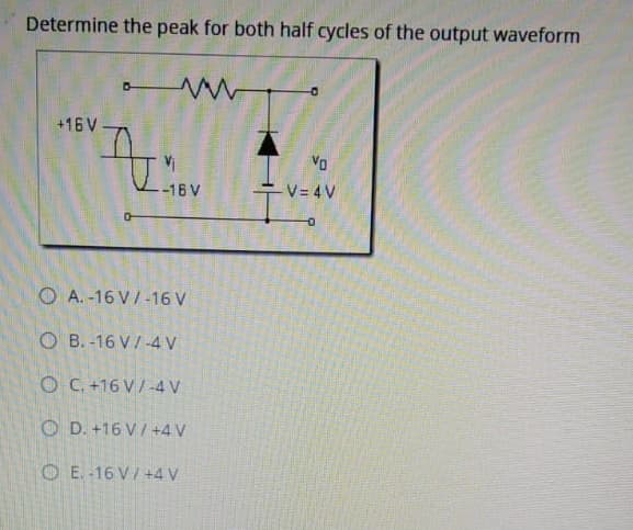 Determine the peak for both half cycles of the output waveform
+16 V
VD
-16 V
V= 4V
O A. -16 V/-16 V
O B.-16 V/ -4 V
O C. +16 V/ -4 V
O D. +16 V / +4 V
OE.-16 V/ +4 V
