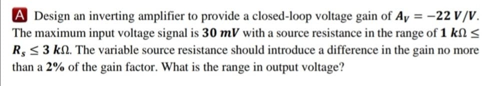 A Design an inverting amplifier to provide a closed-loop voltage gain of Ay = -22 V/V.
The maximum input voltage signal is 30 mV with a source resistance in the range of 1 kN <
R, <3 kN. The variable source resistance should introduce a difference in the gain no more
than a 2% of the gain factor. What is the range in output voltage?
