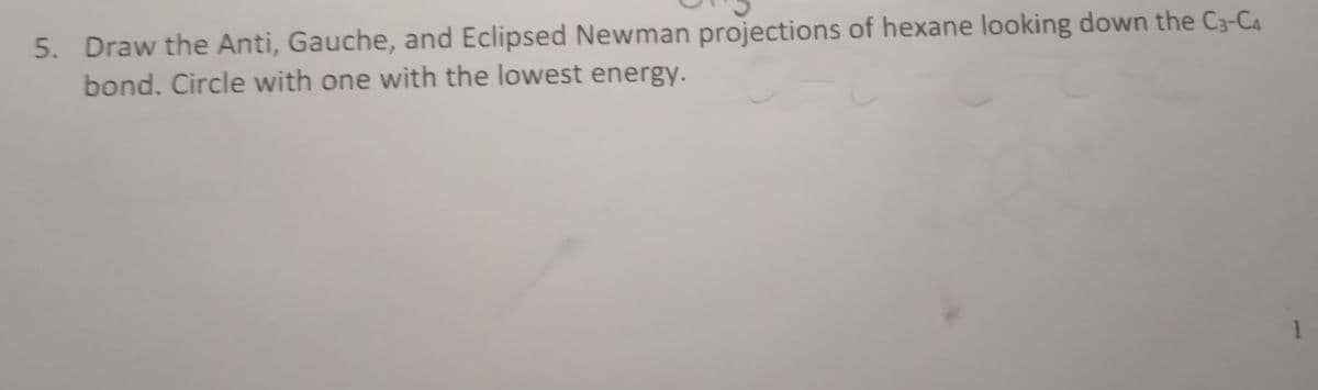 5. Draw the Anti, Gauche, and Eclipsed Newman projections of hexane looking down the C3-C4
bond. Circle with one with the lowest energy.