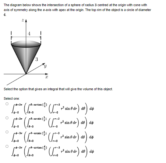 The diagram below shows the intersection of a sphere of radius 3 centred at the origin with cone with
axis of symmetry along the z-axis with apex at the origin. The top rim of the object is a circle of diameter
4.
2
3
Select the option that gives an integral that will give the volume of this object.
Select one:
O
fsectanl (²) *
² sindr) de de
do
*** (10.0
[p. ²* (ſpada (³) (fpro ² ²ª sin 0 dr) 20) 24
pl_arosin
po-2 (pomarcal
(10
8-arcain
(52) ( ² +² sin o dr) do).
de
as
4-0
25
√ (√
(* ² sin 0 dr) do) de
$=0
placetan (5)