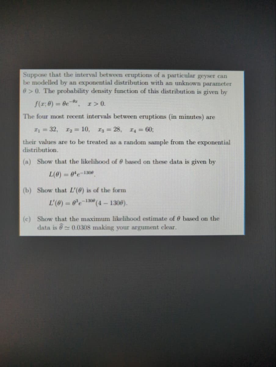 Suppose that the interval between eruptions of a particular geyser can
be modelled by an exponential distribution with an unknown parameter
>0. The probability density function of this distribution is given by
f(x: 0) =
- ве-вх
I > 0.
The four most recent intervals between eruptions (in minutes) are
I₁ = 32, I₂ = 10, z³ = 28, IĄ = 60;
their values are to be treated as a random sample from the exponential
distribution.
(a) Show that the likelihood of @ based on these data is given by
L(0) = 0-1300
(b) Show that L'() is of the form
-1308
L'(0) = 0³e¹(4 – 1300).
(c) Show that the maximum likelihood estimate of 9 based on the
data is 0.0308 making your argument clear.